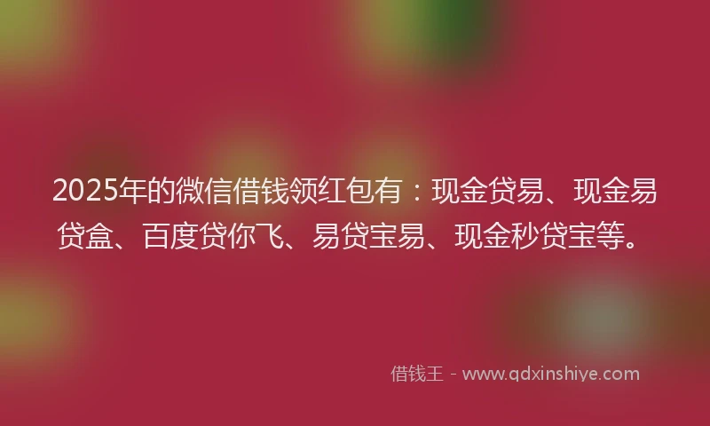 2025年的微信借钱领红包有：现金贷易、现金易贷盒、百度贷你飞、易贷宝易、现金秒贷宝等。