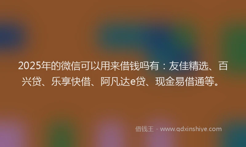 2025年的微信可以用来借钱吗有：友佳精选、百兴贷、乐享快借、阿凡达e贷、现金易借通等。