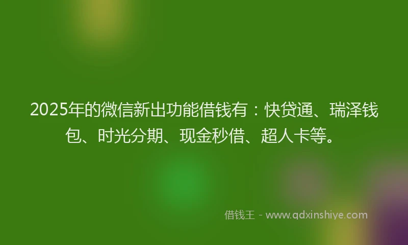 2025年的微信新出功能借钱有：快贷通、瑞泽钱包、时光分期、现金秒借、超人卡等。