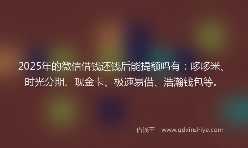 2025年的微信借钱还钱后能提额吗有：哆哆米、时光分期、现金卡、极速易借、浩瀚钱包等。