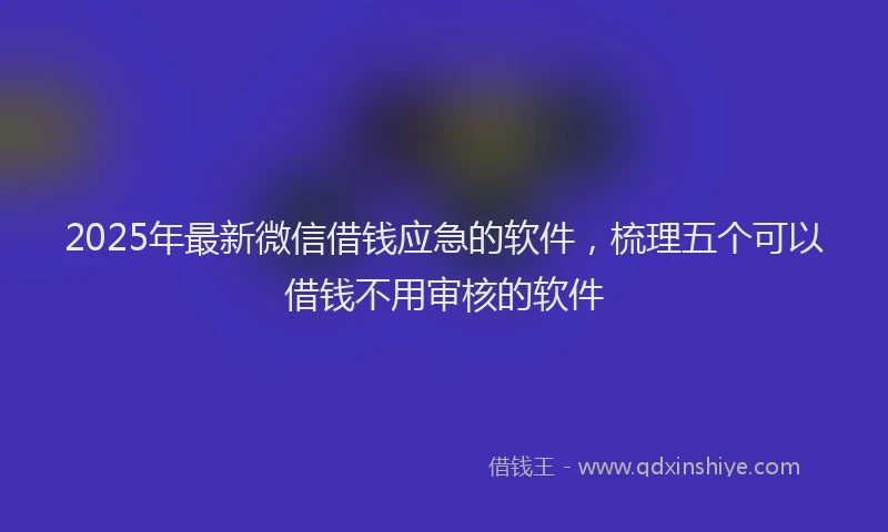 2025年最新微信借钱应急的软件，梳理五个可以借钱不用审核的软件
