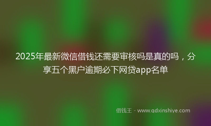 2025年最新微信借钱还需要审核吗是真的吗，分享五个黑户逾期必下网贷app名单