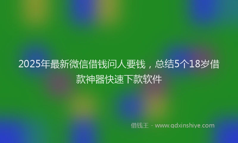 2025年最新微信借钱问人要钱，总结5个18岁借款神器快速下款软件