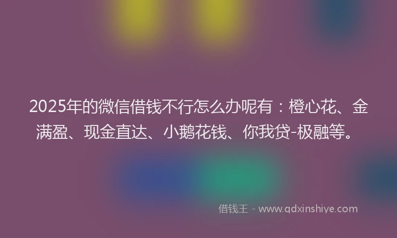 2025年的微信借钱不行怎么办呢有：橙心花、金满盈、现金直达、小鹅花钱、你我贷-极融等。