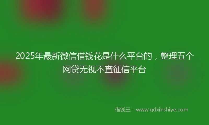2025年最新微信借钱花是什么平台的，整理五个网贷无视不查征信平台