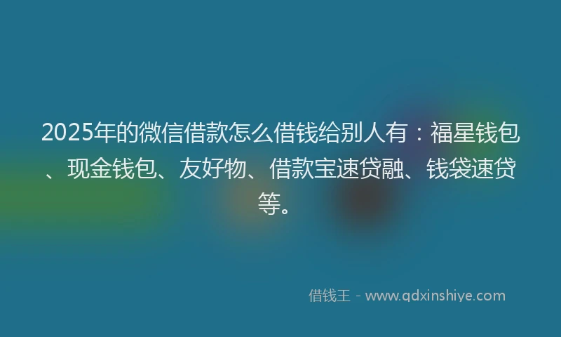 2025年的微信借款怎么借钱给别人有：福星钱包、现金钱包、友好物、借款宝速贷融、钱袋速贷等。