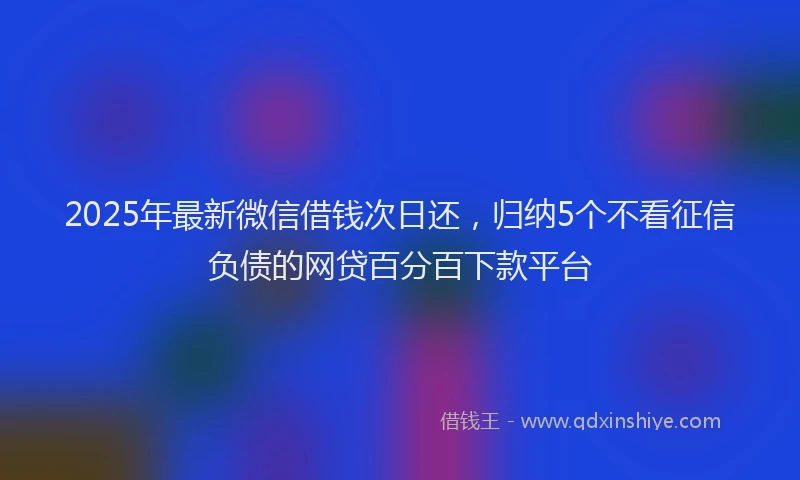 2025年最新微信借钱次日还，归纳5个不看征信负债的网贷百分百下款平台