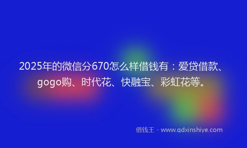 2025年的微信分670怎么样借钱有：爱贷借款、gogo购、时代花、快融宝、彩虹花等。