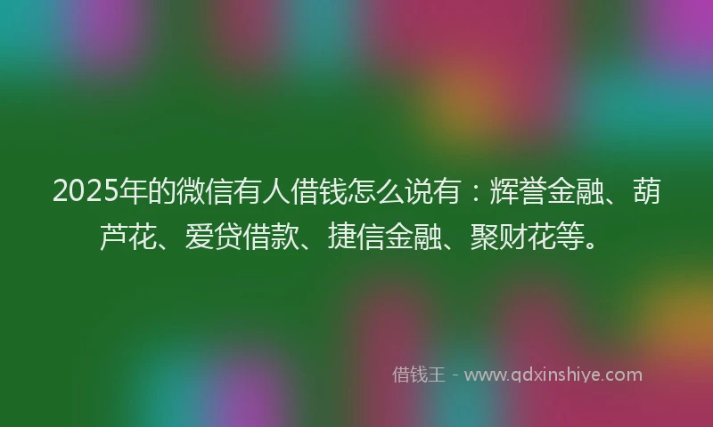 2025年的微信有人借钱怎么说有：辉誉金融、葫芦花、爱贷借款、捷信金融、聚财花等。