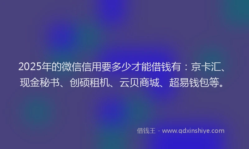 2025年的微信信用要多少才能借钱有：京卡汇、现金秘书、创硕租机、云贝商城、超易钱包等。