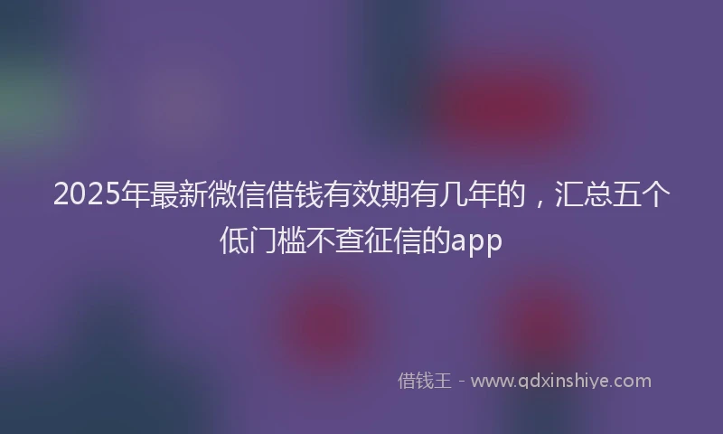 2025年最新微信借钱有效期有几年的，汇总五个低门槛不查征信的app