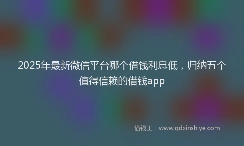 2025年最新微信平台哪个借钱利息低，归纳五个值得信赖的借钱app