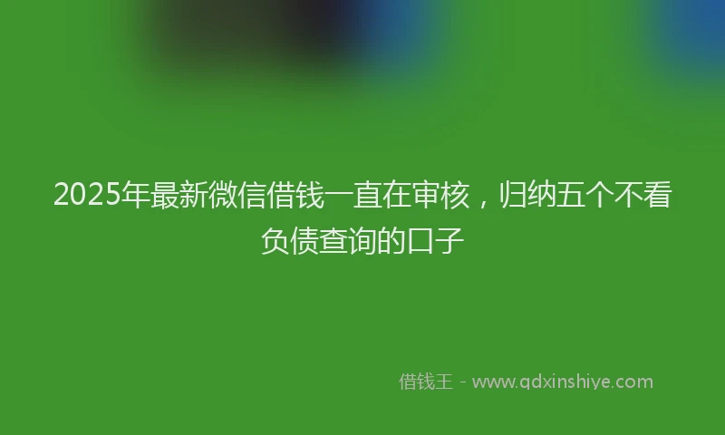 2025年最新微信借钱一直在审核，归纳五个不看负债查询的口子
