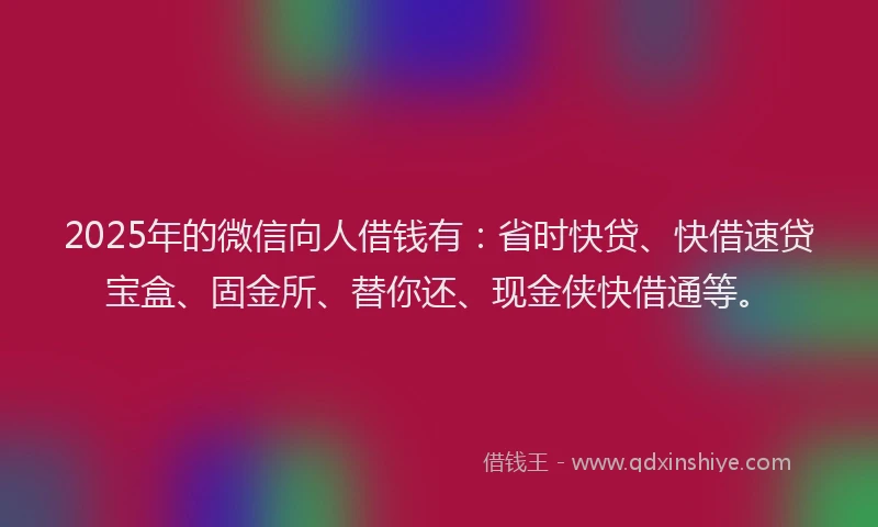 2025年的微信向人借钱有：省时快贷、快借速贷宝盒、固金所、替你还、现金侠快借通等。