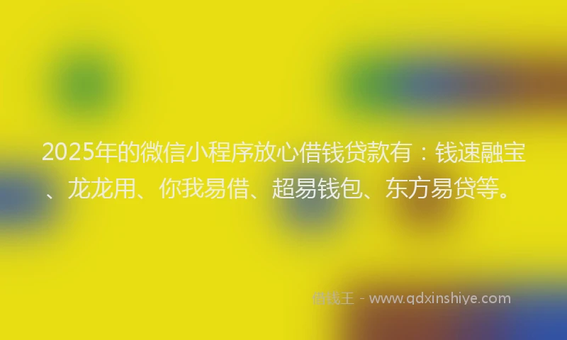 2025年的微信小程序放心借钱贷款有：钱速融宝、龙龙用、你我易借、超易钱包、东方易贷等。