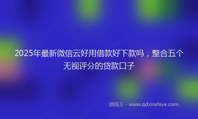 2025年最新微信云好用借款好下款吗，整合五个无视评分的贷款口子