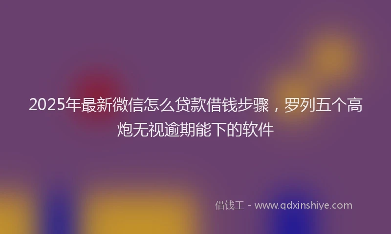 2025年最新微信怎么贷款借钱步骤，罗列五个高炮无视逾期能下的软件