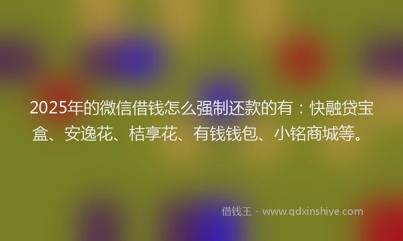 2025年的微信借钱怎么强制还款的有：快融贷宝盒、安逸花、桔享花、有钱钱包、小铭商城等。