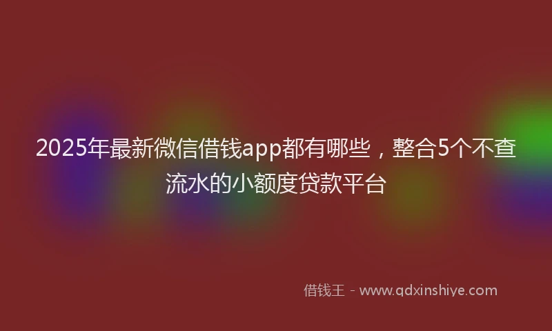 2025年最新微信借钱app都有哪些，整合5个不查流水的小额度贷款平台