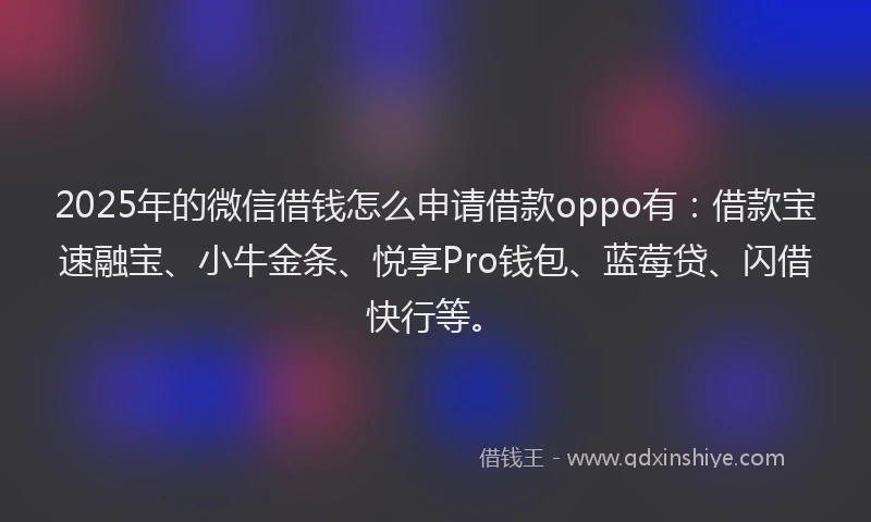 2025年的微信借钱怎么申请借款oppo有：借款宝速融宝、小牛金条、悦享Pro钱包、蓝莓贷、闪借快行等。