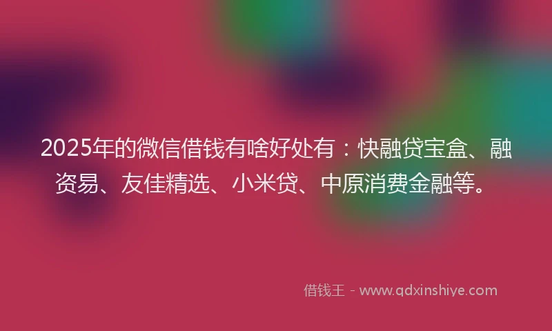 2025年的微信借钱有啥好处有：快融贷宝盒、融资易、友佳精选、小米贷、中原消费金融等。