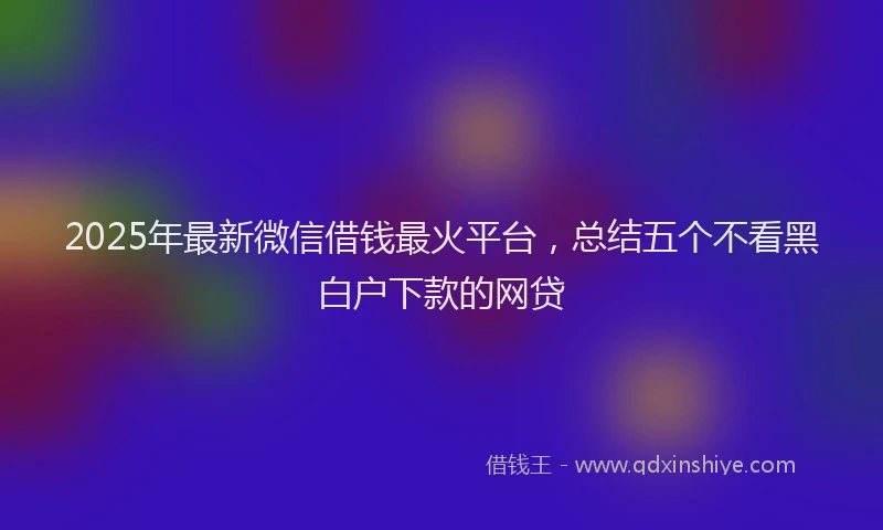 2025年最新微信借钱最火平台，总结五个不看黑白户下款的网贷