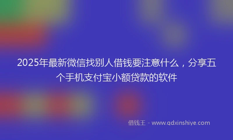 2025年最新微信找别人借钱要注意什么，分享五个手机支付宝小额贷款的软件