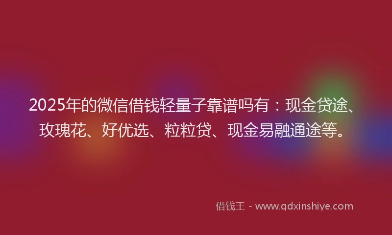 2025年的微信借钱轻量子靠谱吗有：现金贷途、玫瑰花、好优选、粒粒贷、现金易融通途等。
