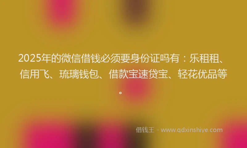 2025年的微信借钱必须要身份证吗有：乐租租、信用飞、琉璃钱包、借款宝速贷宝、轻花优品等。