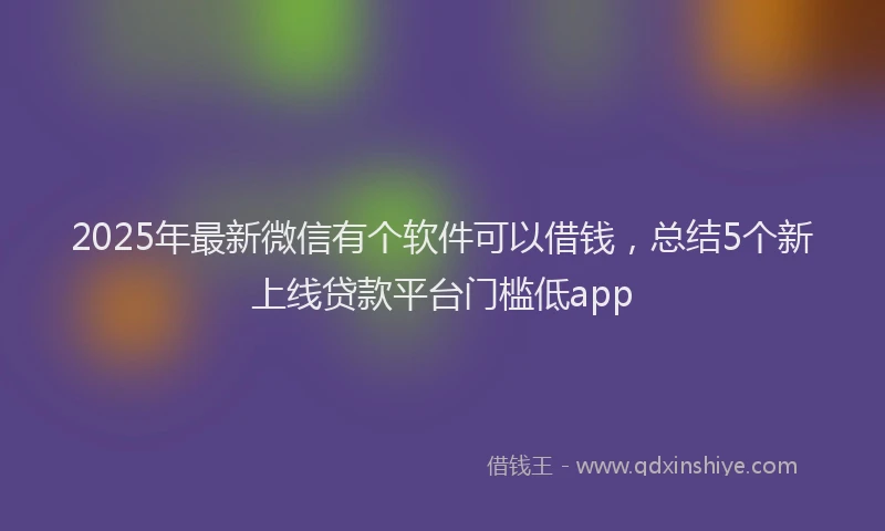2025年最新微信有个软件可以借钱，总结5个新上线贷款平台门槛低app