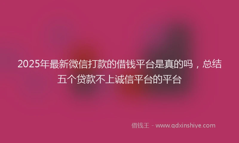 2025年最新微信打款的借钱平台是真的吗，总结五个贷款不上诚信平台的平台