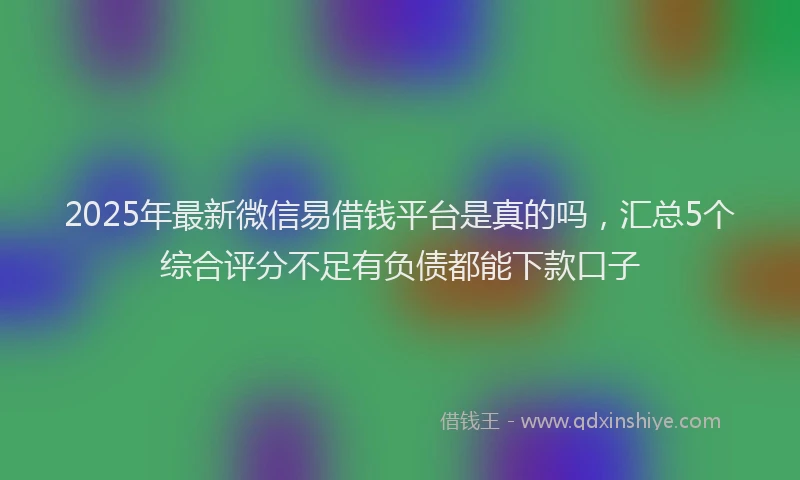 2025年最新微信易借钱平台是真的吗，汇总5个综合评分不足有负债都能下款口子