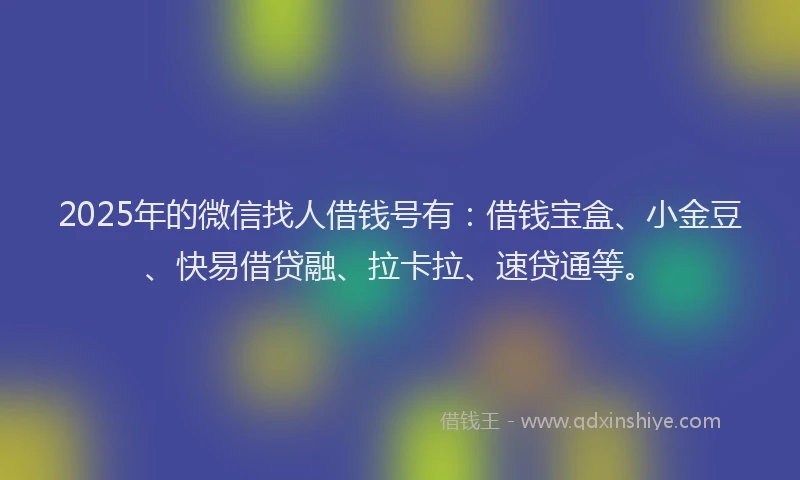 2025年的微信找人借钱号有：借钱宝盒、小金豆、快易借贷融、拉卡拉、速贷通等。