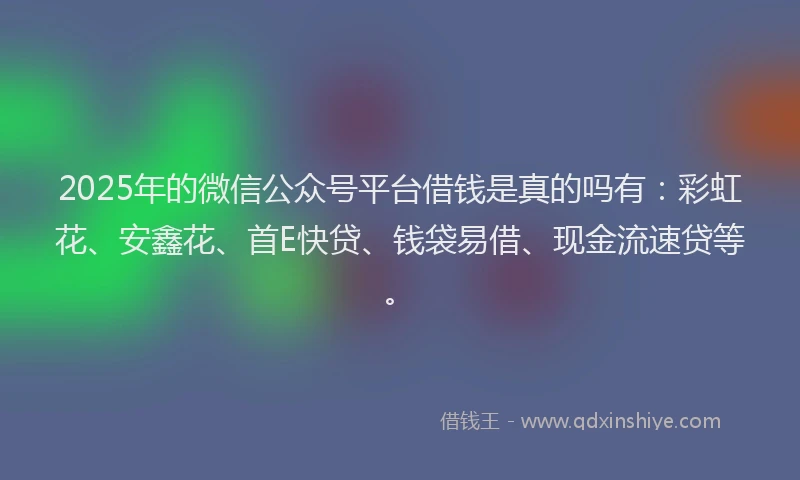 2025年的微信公众号平台借钱是真的吗有：彩虹花、安鑫花、首E快贷、钱袋易借、现金流速贷等。