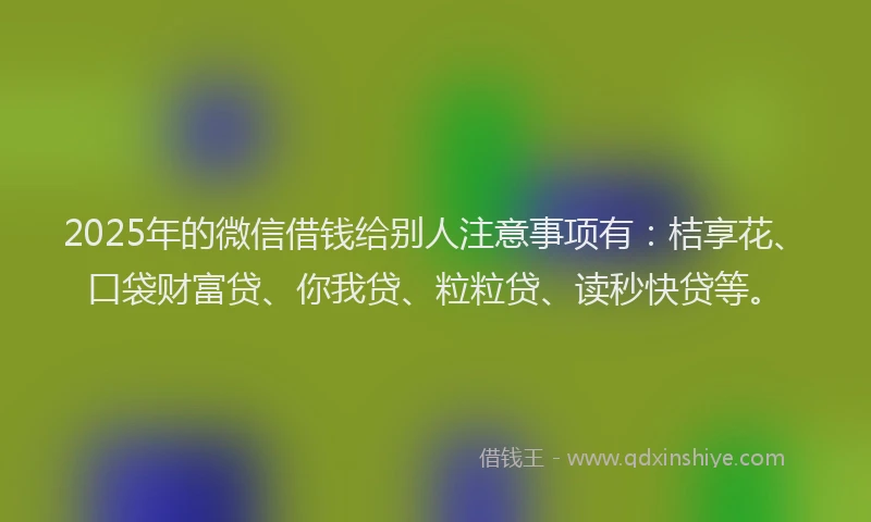 2025年的微信借钱给别人注意事项有：桔享花、口袋财富贷、你我贷、粒粒贷、读秒快贷等。