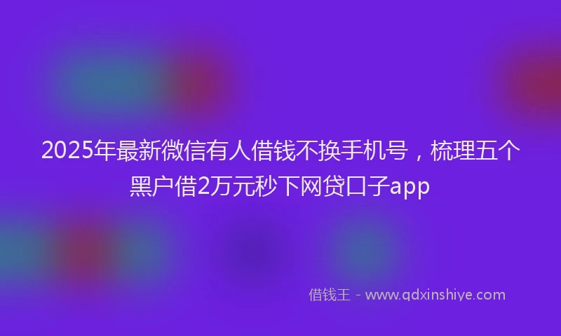 2025年最新微信有人借钱不换手机号，梳理五个黑户借2万元秒下网贷口子app