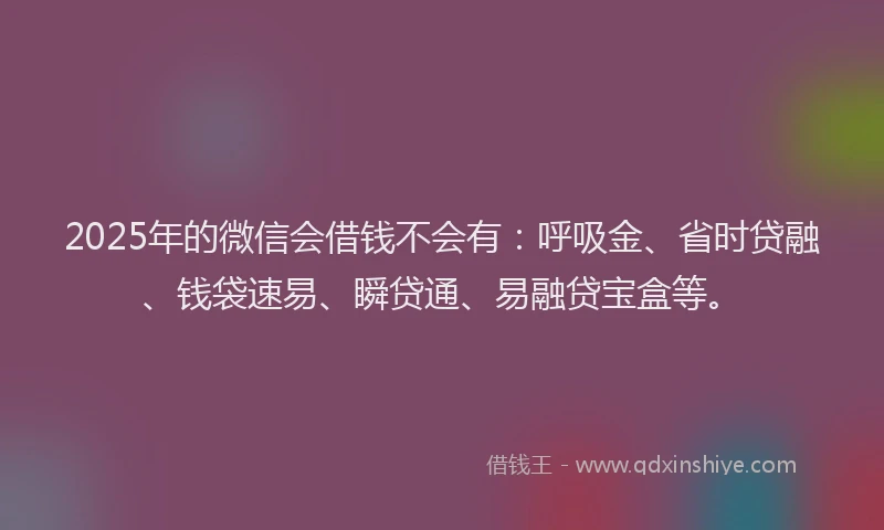 2025年的微信会借钱不会有：呼吸金、省时贷融、钱袋速易、瞬贷通、易融贷宝盒等。
