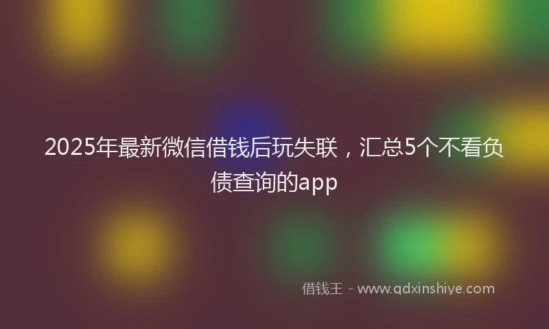 2025年最新微信借钱后玩失联，汇总5个不看负债查询的app