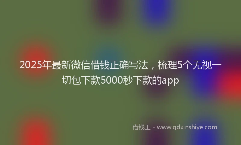 2025年最新微信借钱正确写法，梳理5个无视一切包下款5000秒下款的app