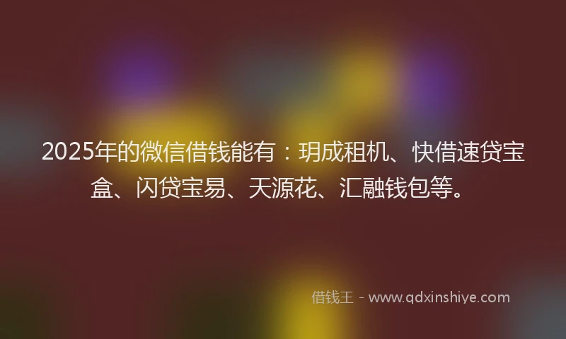 2025年的微信借钱能有：玥成租机、快借速贷宝盒、闪贷宝易、天源花、汇融钱包等。