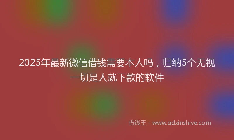 2025年最新微信借钱需要本人吗，归纳5个无视一切是人就下款的软件