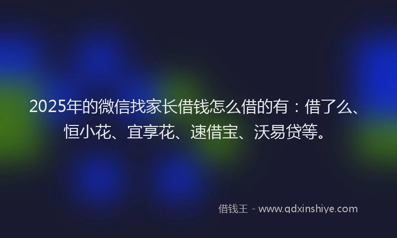 2025年的微信找家长借钱怎么借的有：借了么、恒小花、宜享花、速借宝、沃易贷等。