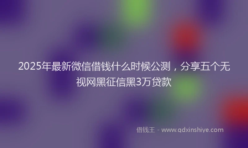 2025年最新微信借钱什么时候公测，分享五个无视网黑征信黑3万贷款