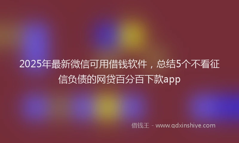 2025年最新微信可用借钱软件，总结5个不看征信负债的网贷百分百下款app