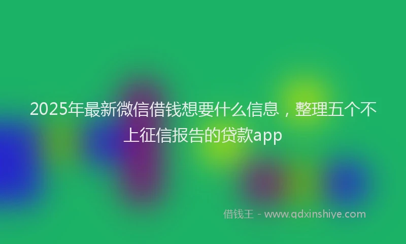 2025年最新微信借钱想要什么信息，整理五个不上征信报告的贷款app
