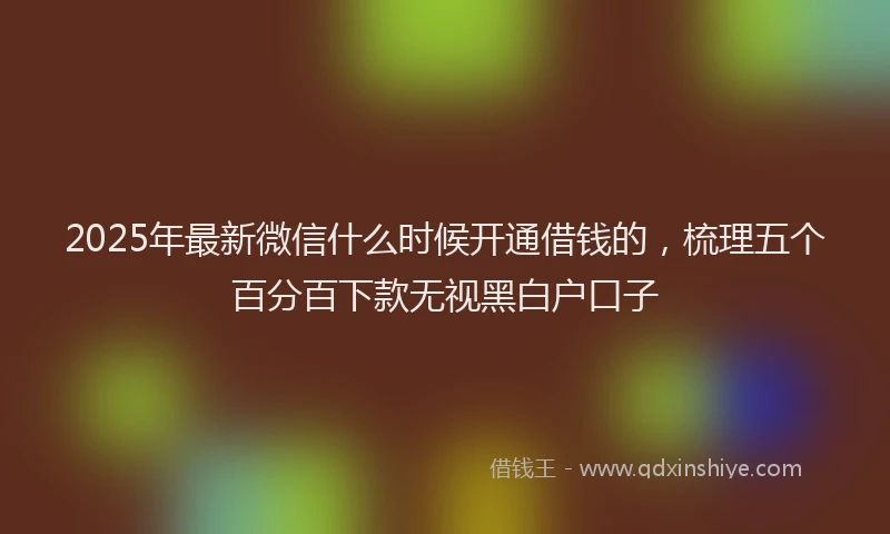 2025年最新微信什么时候开通借钱的，梳理五个百分百下款无视黑白户口子