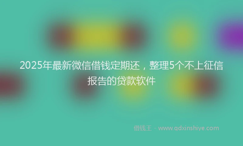 2025年最新微信借钱定期还，整理5个不上征信报告的贷款软件