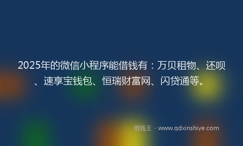 2025年的微信小程序能借钱有：万贝租物、还呗、速享宝钱包、恒瑞财富网、闪贷通等。