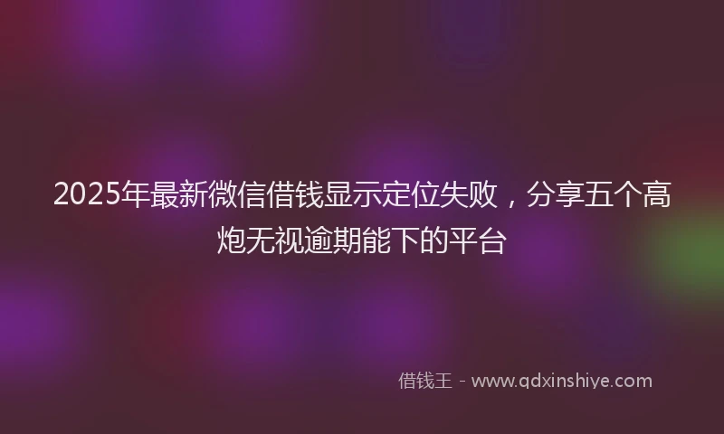 2025年最新微信借钱显示定位失败，分享五个高炮无视逾期能下的平台