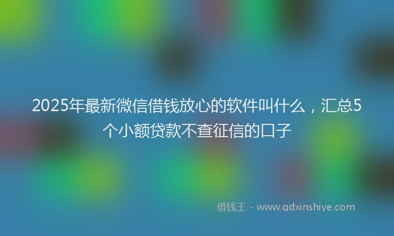 2025年最新微信借钱放心的软件叫什么，汇总5个小额贷款不查征信的口子